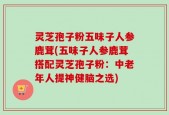 灵芝孢子粉五味子人参鹿茸(五味子人参鹿茸搭配灵芝孢子粉：中老年人提神健脑之选)