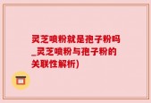 灵芝喷粉就是孢子粉吗_灵芝喷粉与孢子粉的关联性解析)