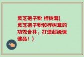 灵芝孢子粉 桦树茸(灵芝孢子粉和桦树茸的功效合并，打造超级保健品！)