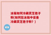 冰箱如何冷藏灵芝孢子粉(如何在冰箱中妥善冷藏灵芝孢子粉？)