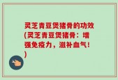 灵芝青豆煲猪骨的功效(灵芝青豆煲猪骨：增强免疫力，滋补血气！)
