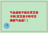 气血虚能不能吃灵芝孢子粉(灵芝孢子粉可否缓解气血虚？)