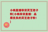 小杨直播带货灵芝孢子粉(小杨带货直播：品质优良的灵芝孢子粉！)
