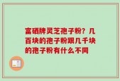 富硒牌灵芝孢子粉？几百块的孢子粉跟几千块的孢子粉有什么不同