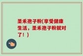 圣禾孢子粉(享受健康生活，圣禾孢子粉就对了！)