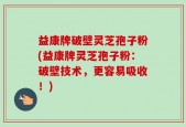 益康牌破壁灵芝孢子粉(益康牌灵芝孢子粉：破壁技术，更容易吸收！)