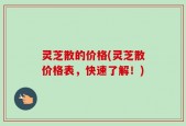 灵芝散的价格(灵芝散价格表，快速了解！)