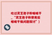 吃过灵芝孢子粉喉咙干_“灵芝孢子粉使用后喉咙干燥问题探讨”)