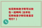 松花粉和孢子粉可以放在一起喝吗 (合并松花粉和孢子粉饮用是否可行？)