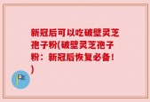 新冠后可以吃破壁灵芝孢子粉(破壁灵芝孢子粉：新冠后恢复必备！)