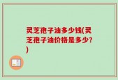 灵芝孢子油多少钱(灵芝孢子油价格是多少？)