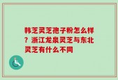 韩芝灵芝孢子粉怎么样？浙江龙泉灵芝与东北灵芝有什么不同