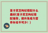 莲子灵芝枸杞搭配什么最好(莲子灵芝枸杞搭配推荐，提升免疫力营养补给不可少！)