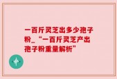 一百斤灵芝出多少孢子粉_“一百斤灵芝产出孢子粉重量解析”