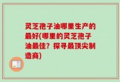 灵芝孢子油哪里生产的最好(哪里的灵芝孢子油最佳？探寻最顶尖制造商)