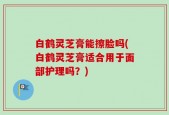 白鹤灵芝膏能擦脸吗(白鹤灵芝膏适合用于面部护理吗？)