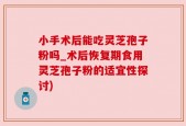 小手术后能吃灵芝孢子粉吗_术后恢复期食用灵芝孢子粉的适宜性探讨)