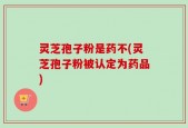 灵芝孢子粉是药不(灵芝孢子粉被认定为药品)