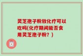 灵芝孢子粉放化疗可以吃吗(化疗期间能否食用灵芝孢子粉？)