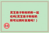 灵芝孢子粉和奶粉一起吃吗(灵芝孢子粉和奶粉可以同时食用吗？)