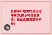 乳腺小叶增生吃灵芝孢子粉(乳腺小叶增生食疗：尝试食用灵芝孢子粉)