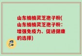山东楠楠灵芝孢子粉(山东楠楠灵芝孢子粉：增强免疫力、促进健康的选择)