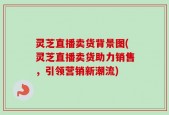 灵芝直播卖货背景图(灵芝直播卖货助力销售，引领营销新潮流)