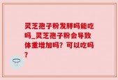 灵芝孢子粉发胖吗能吃吗_灵芝孢子粉会导致体重增加吗？可以吃吗？