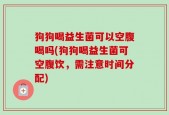 狗狗喝益生菌可以空腹喝吗(狗狗喝益生菌可空腹饮，需注意时间分配)