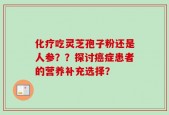 化疗吃灵芝孢子粉还是人参？？探讨癌症患者的营养补充选择？