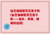 仙芝福破壁灵芝孢子粉(仙芝福破壁灵芝孢子粉——滋补、养颜、健康的选择)