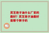 灵芝孢子油什么厂家的最好？灵芝孢子油最好是那个牌子的