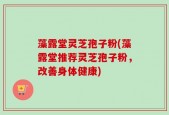 藻露堂灵芝孢子粉(藻露堂推荐灵芝孢子粉，改善身体健康)