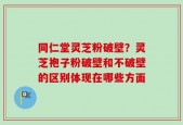 同仁堂灵芝粉破壁？灵芝袍子粉破壁和不破壁的区别体现在哪些方面