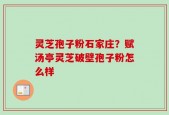 灵芝孢子粉石家庄？赋汤亭灵芝破壁孢子粉怎么样
