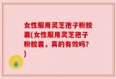 女性服用灵芝孢子粉胶囊(女性服用灵芝孢子粉胶囊，真的有效吗？)