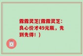 露露灵芝(露露灵芝：良心价才49元瓶，先到先得！)