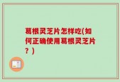 葛根灵芝片怎样吃(如何正确使用葛根灵芝片？)