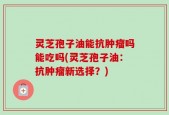 灵芝孢子油能抗肿瘤吗能吃吗(灵芝孢子油：抗肿瘤新选择？)