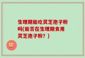 生理期能吃灵芝孢子粉吗(能否在生理期食用灵芝孢子粉？)