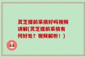 灵芝提前采摘好吗视频讲解(灵芝提前采摘有何好处？视频解析！)