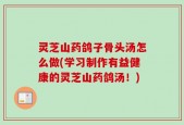 灵芝山药鸽子骨头汤怎么做(学习制作有益健康的灵芝山药鸽汤！)