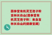 茵参堂有机灵芝孢子粉吉林长白山(茵参堂有机灵芝孢子粉：来自吉林长白山的健康宝藏)