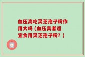 血压高吃灵芝孢子粉作用大吗 (血压高者适宜食用灵芝孢子粉？)