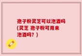 孢子粉灵芝可以泡酒吗(灵芝 孢子粉可用来泡酒吗？)