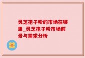 灵芝孢子粉的市场在哪里_灵芝孢子粉市场前景与需求分析