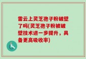 雷云上灵芝孢子粉破壁了吗(灵芝孢子粉被破壁技术进一步提升，具备更高吸收率)
