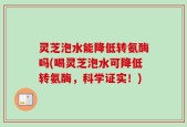 灵芝泡水能降低转氨酶吗(喝灵芝泡水可降低转氨酶，科学证实！)