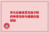 罗大伦解读灵芝孢子粉的神奇功效与健康价值探秘