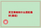 灵芝黄精和什么搭配最好(最佳)
